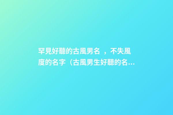 罕見好聽的古風男名，不失風度的名字（古風男生好聽的名字）